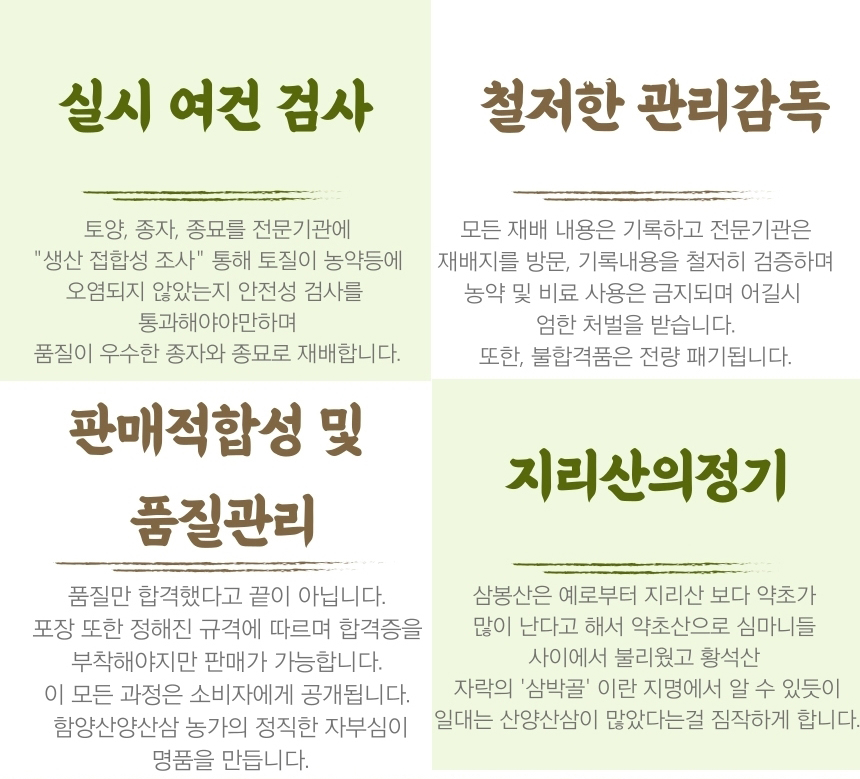 
실시 여건 검사
토양, 종자, 종묘를 전문기관에
'생산 접합성 조사' 통해 토질이 농약등에
오염되지 않았는지 안전성 검사를
통과해야야만하며
품질이 우수한 종자와 종묘로 재배합니다.
철저한 관리감독
모든 재배 내용은 기록하고 전문기관은
재배지를 방문, 기록내용을 철저히 검증하며
농약 및 비료 사용은 금지되며 어길시
엄한 처벌을 받습니다.
또한, 불합격품은 전량 패기됩니다.
판매적합성 및
품질관리
품질만 합격했다고 끝이 아닙니다.
포장 또한 정해진 규격에 따르며 합격증을
부착해야지만 판매가 가능합니다.
이 모든 과정은 소비자에게 공개됩니다.
함양산양산삼 농가의 정직한 자부심이
명품을 만듭니다.
지리산의정기
삼봉산은 예로부터 지리산 보다 약초가
많이 난다고 해서 약초산으로 심마니들
사이에서 불리웠고 황석산
자락의 '삼박골'이란 지명에서 알 수 있듯이
일대는 산양산삼이 많았다는걸 짐작하게 합니다.
