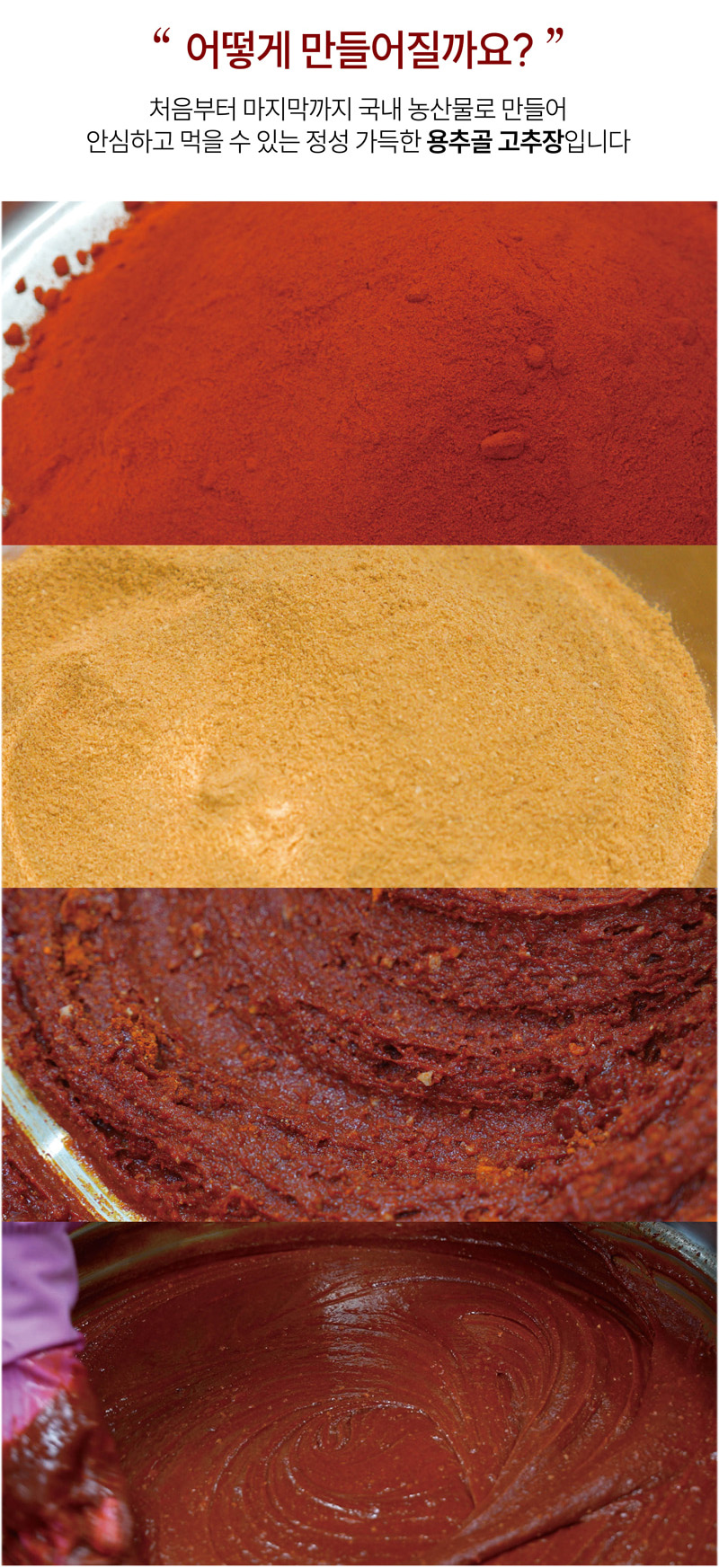 어떻게 만들어질까요?
처음부터 마지막까지 국내 농산물로 만들어
안심하고 먹을 수 있는 정성 가득한 용추골 고추장입니다.