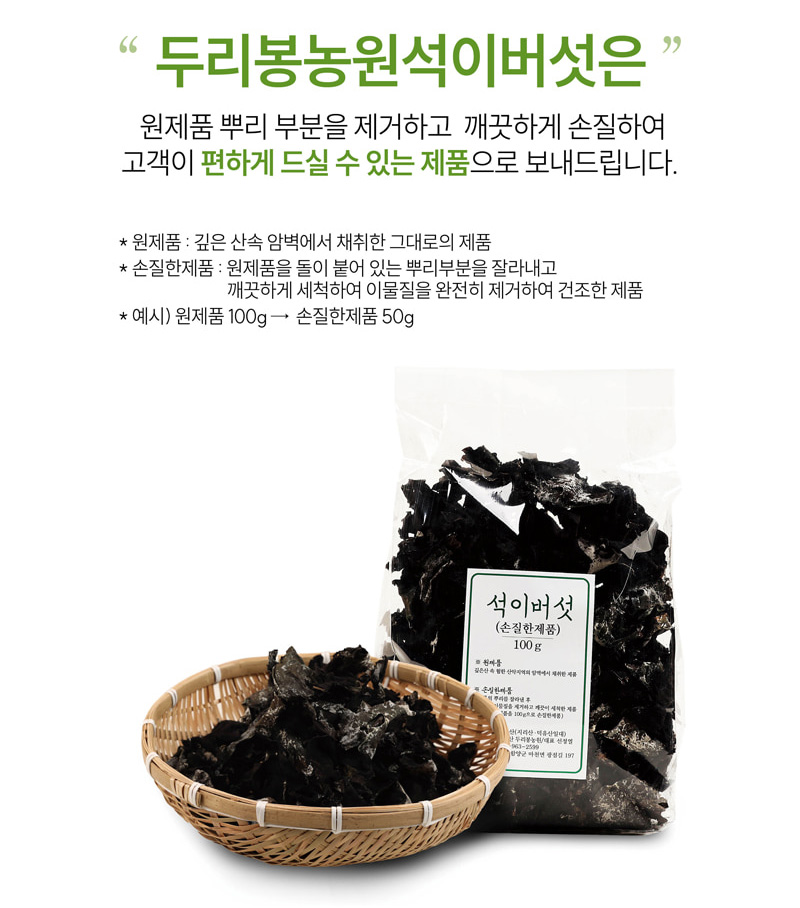 
두리봉농원석이버섯은
원제품 뿌리 부분을 제거하고 깨끗하게 손질하여
고객이 편하게 드실 수 있는 제품으로 보내드립니다.
* 원제품 : 깊은 산속 암벽에서 채취한 그대로의 제품
* 손질한제품 : 원제품을 돌이 붙어 있는 뿌리부분을 잘라내고
깨끗하게 세척하여 이물질을 완전히 제거하여 건조한 제품
* 예시) 원제품 100g → 손질한제품 50g