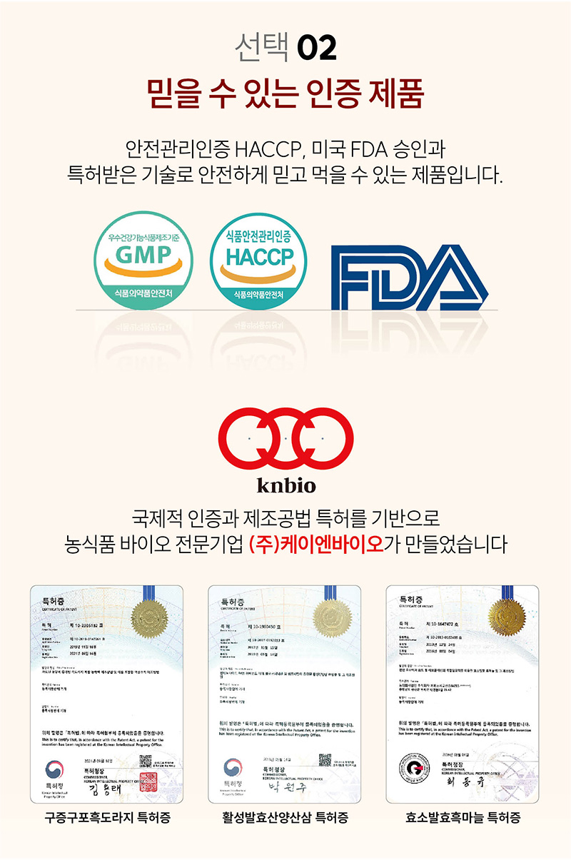 
선택2
믿을 수 있는 인증 제품
안전관리인증 HACCP, 미국FDA승인과
특허받은 기술로 안전하게 믿고 먹을 수 있는 제품입니다.
우수건강기능식품제조기준
GMP
식품의약품안전처
식품안전관리인증
HACCP
식품의약품안전처
FDA
knbio
국제적 인증과 제조공법 특허를 기반으로
농식품 바이오 전문기업 (주)케이엔바이오가 만들었습니다.