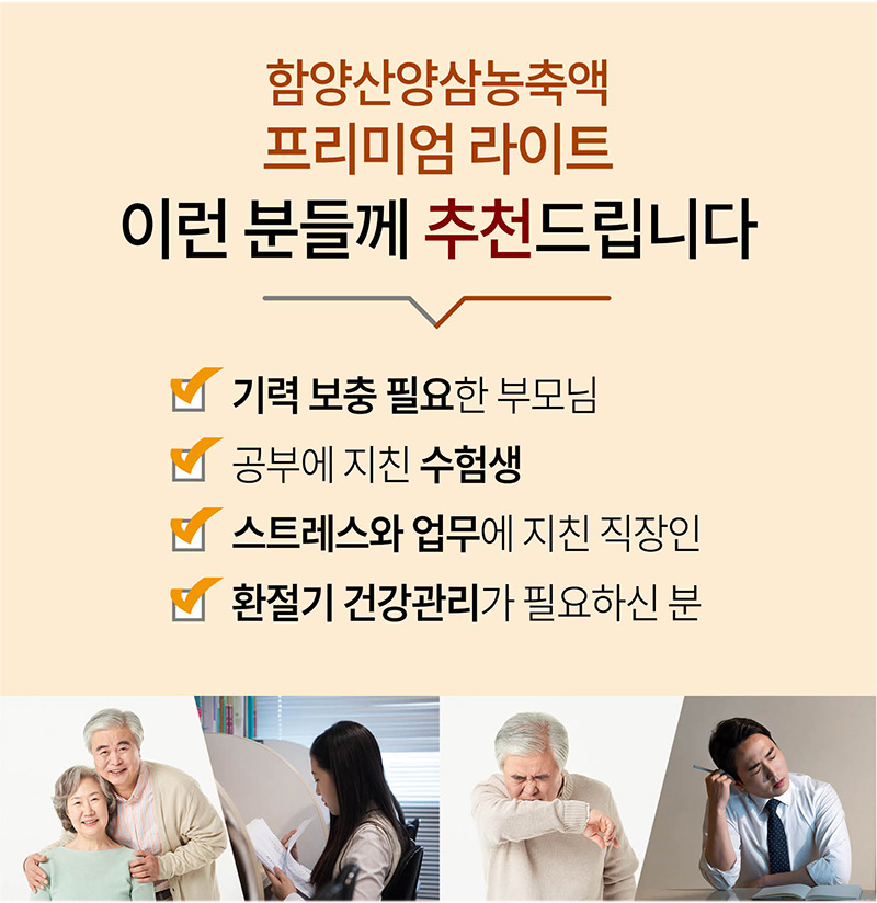 
함양산양삼농축액
프리미엄 라이트
이런 분들께 추천드립니다
기력 보충 필요한 부모님
공부에 지친 수험생
스트레스와 업무에 지친 직장인
환절기 건강관리가 필요하신 분