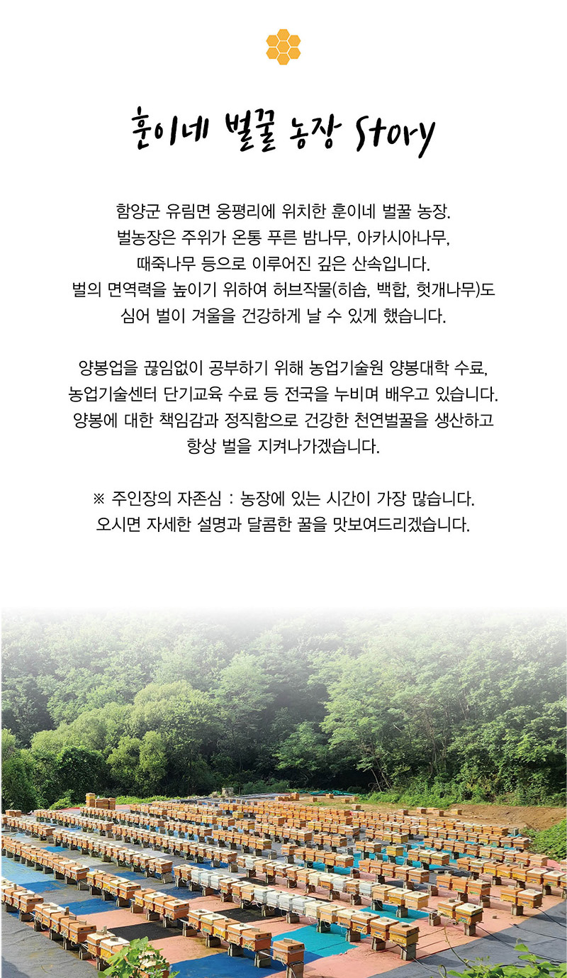 
훈이네 벌꿀 농장 story
함양군 유림면 웅평리에 위치한 훈이네 벌꿀 농장.
벌농장은 주위가 온통 푸른 밤나무，아카시아나무,
때죽나무 등으로 이루어진 깊은 산속입니다.
벌의 면역력을 높이기 위하여 허브작물（히솝, 백합, 헛개나무）도
심어 벌이 겨울을 건강하게 날 수 있게 했습니다.
양봉업을 끊임없이 공부하기 위해 농업기술원 양봉대학 수료，
농업기술센터 단기교육 수료 등 전국을 누비며 배우고 있습니다.
양봉에 대한 책임감과 정직함으로 건강한 천연벌꿀을 생산하고
항상 벌을 지켜나가겠습니다.
※ 주인장의 자존심 : 농장에 있는 시간이 가장 많습니다.
오시면 자세한 설명과 달콤한 꿀을 맛보여드리겠습니다.
*