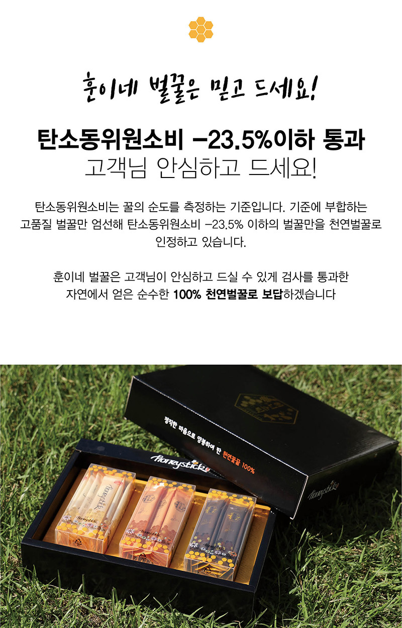 
훈이네 벌꿀은 믿고 드세요!
탄소동위원소비 -23.5% 이하 통과
고객님 안심하고 드세요!
탄소동위원소비는 꿀의 순도를 측정하는 기준입니다. 기준에 부합하는
고품질 벌꿀만 엄선해 탄소동위원소비 -23.5% 이하의 벌꿀만을 천연벌꿀로인정하고 있습니다.
훈이네 벌꿀은 고객님이 안심하고 드실 수 있게 검사를 통과한
자연에서 얻은 순수한 100% 천연벌꿀로 보답하겠습니다.