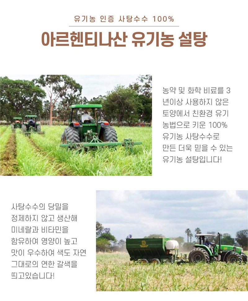 
유기농 인증 사랑수수 100%
아르헨티나산 유기농 설탕
농약 및 화학 비료를 3
년이상 사용하지 않은
토양에서 친환경 유기
농법으로 키운 100%
유기농 사탕수수로
만든 더욱 믿을 수 있는
유기농 설탕입니다!
사탕수수의 당밀을
정제하지 않고 생산해
미네랄과 비타민을
함유하고 영양이 높고
맛이 우수하여 색도 자연
그대로의 연한 갈색을
띄고 있습니다!