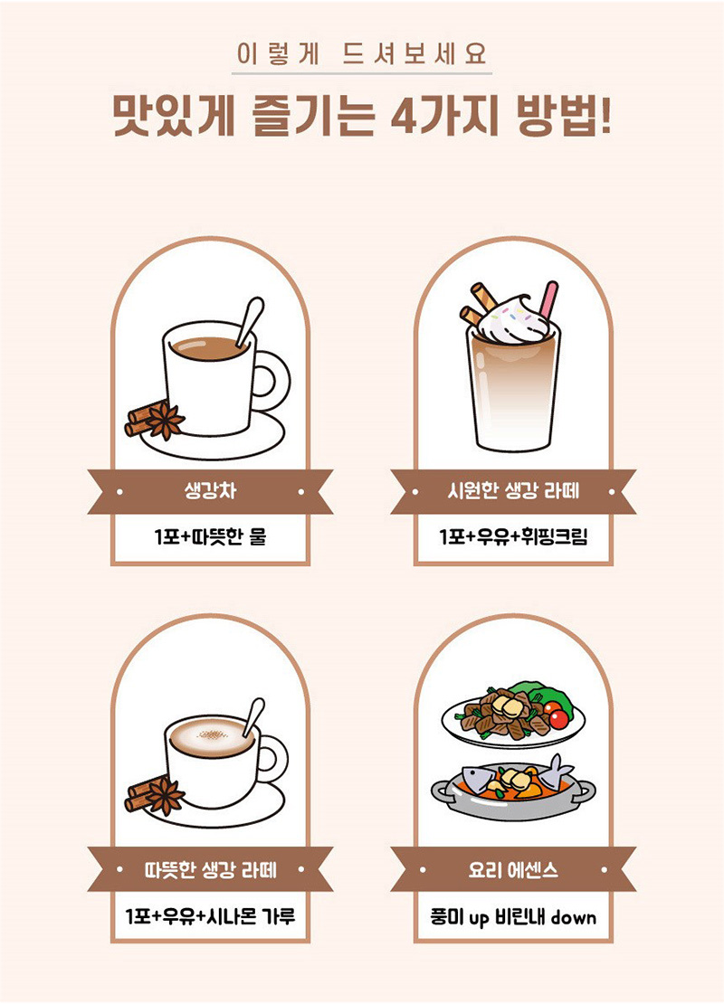 
이렇게 드셔보세요
맛있게 즐기는 4가지 방법!
생강차
1포+따뜻한 물
시원한 생강 라떼
1 포+우유+휘핑크림
따뜻한생강라떼
1포+우유+시나몬가루
요리 에센스
풍미 up 비린내 down