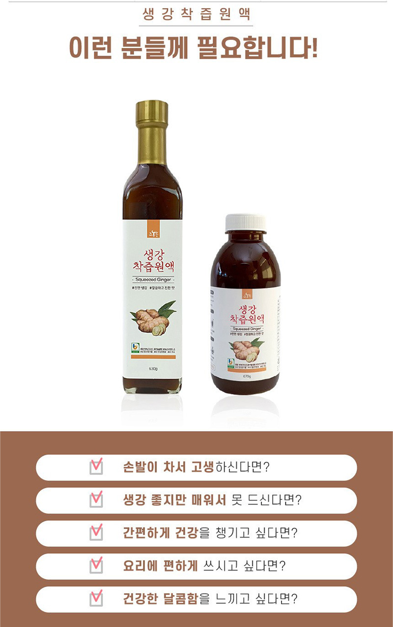 
생강착즙원액
이런 분들께 필요합니다!
손발이 차서 고생하신다면?
생강 좋지만 매워서 못 드신다면?
간편하게 건강을 쟁기고 싶다면?
요리에 편하게 쓰시고 싶다면?
건강한 달콤함을 느끼고 싶다면?