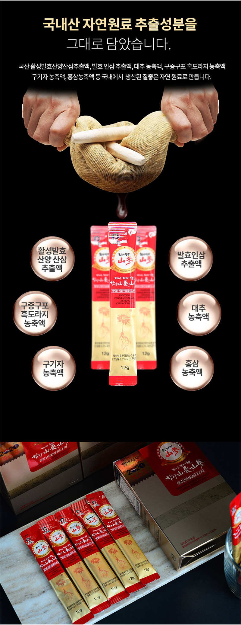 
국내산 자연원료 추출성분을
그대로 담았습니다.
국산 활성 발효산양산삼추출액，발효 인삼 추출액，대추 농축액, 구증구포 흑도라지 농축액,
구기자 농축액, 홍삼농축액 등 국내에서 생산된 질좋은 자연 원료로 만듭니다.