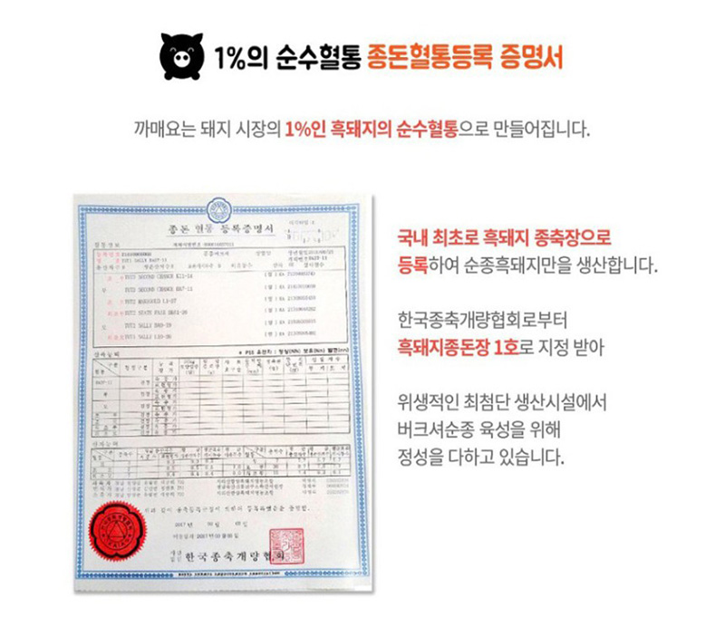 
1%의 순수혈통 종돈혈통등록 증명서
까매요는 돼지 시장의 1%인 흑돼지의 순수혈통으로 만들어집니다.
국내 최초로 흑돼지 종축장으로
등록하여 순종흑돼지만을 생산합니다.
한국종축개량협회로부터
흑돼지종돈장 1호로 지정받아
위생적인 최첨단 생산시설에서
버크셔순종 육성을 위해
정성을 다하고 있습니다.